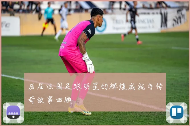 历届法国足球明星的辉煌成就与传奇故事回顾
