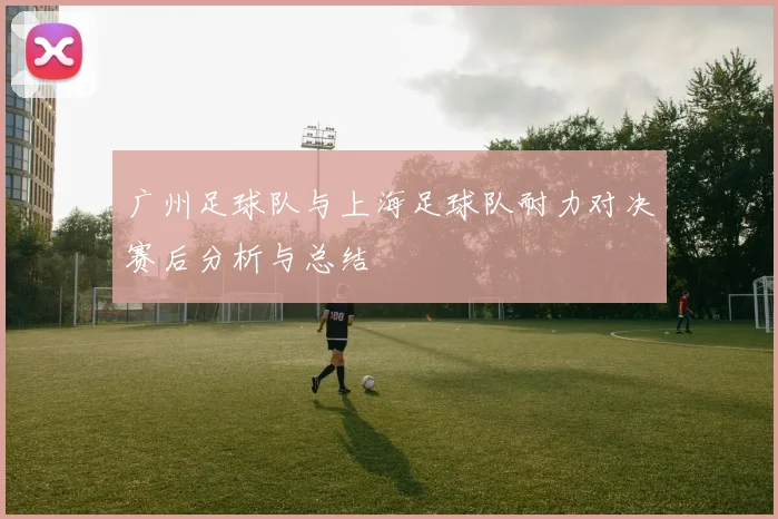 广州足球队与上海足球队耐力对决赛后分析与总结