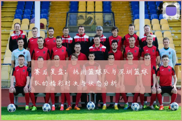 赛后复盘：杭州篮球队与深圳篮球队的精彩对决与状态分析