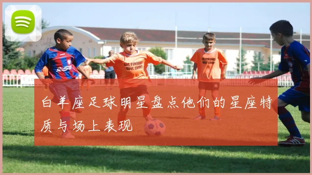 白羊座足球明星盘点他们的星座特质与场上表现