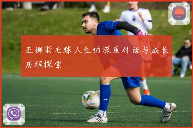 王娜羽毛球人生的深度对话与成长历程探索