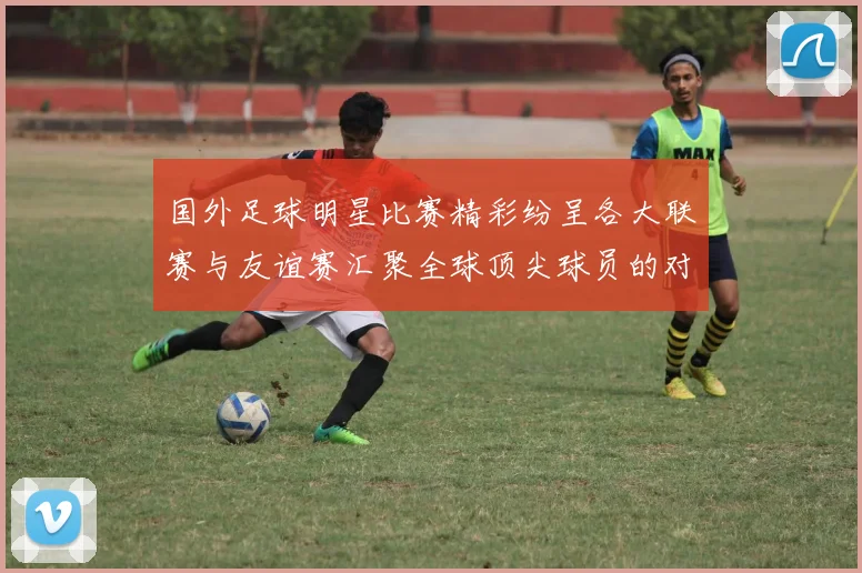 国外足球明星比赛精彩纷呈各大联赛与友谊赛汇聚全球顶尖球员的对决