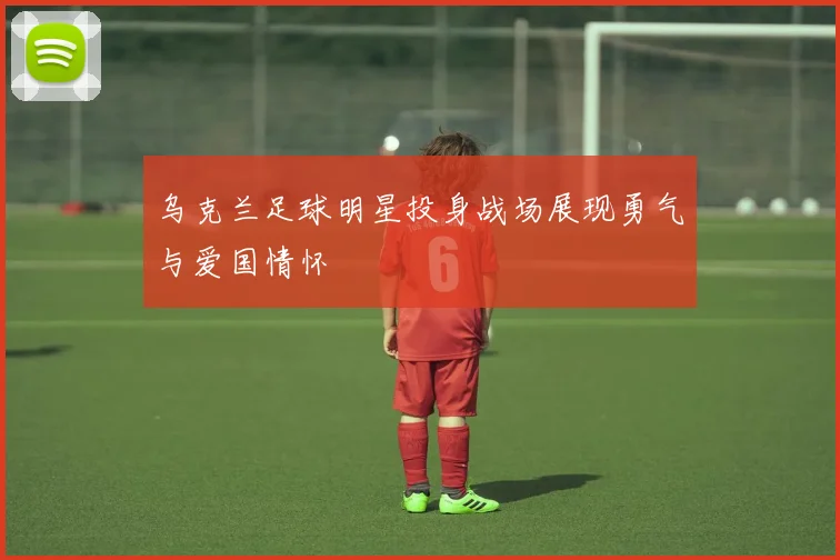 乌克兰足球明星投身战场展现勇气与爱国情怀