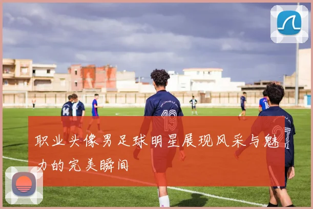 职业头像男足球明星展现风采与魅力的完美瞬间