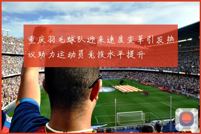 重庆羽毛球队迎来速度变革引发热议助力运动员竞技水平提升