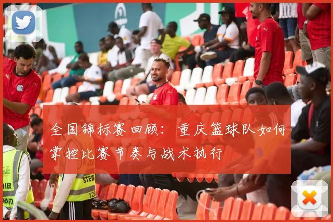 全国锦标赛回顾：重庆篮球队如何掌控比赛节奏与战术执行