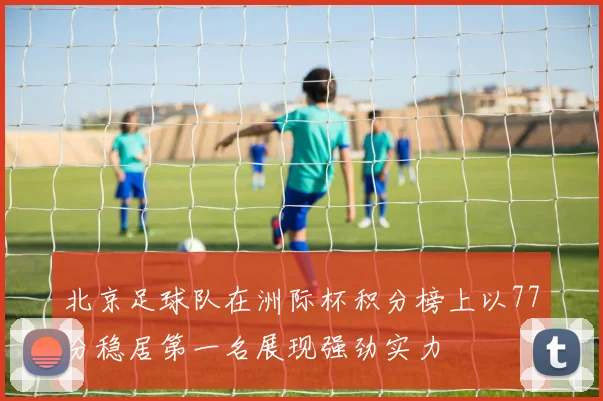 北京足球队在洲际杯积分榜上以77分稳居第一名展现强劲实力