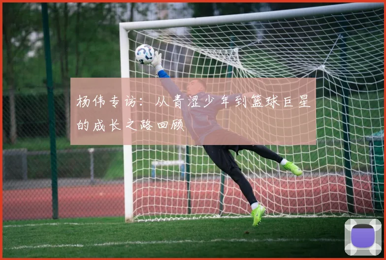 杨伟专访：从青涩少年到篮球巨星的成长之路回顾