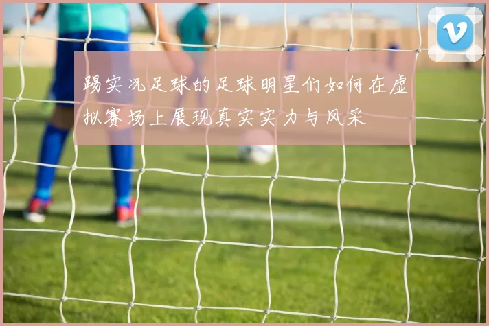 踢实况足球的足球明星们如何在虚拟赛场上展现真实实力与风采