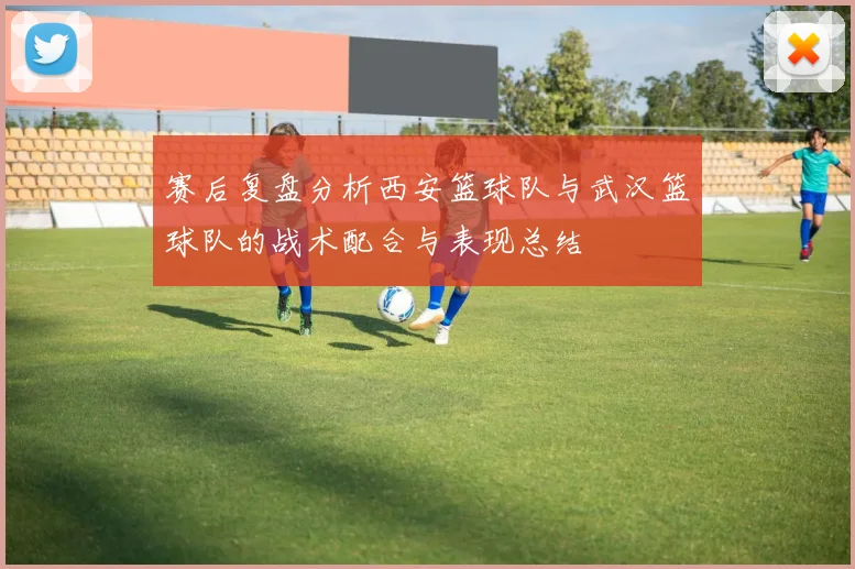 赛后复盘分析西安篮球队与武汉篮球队的战术配合与表现总结