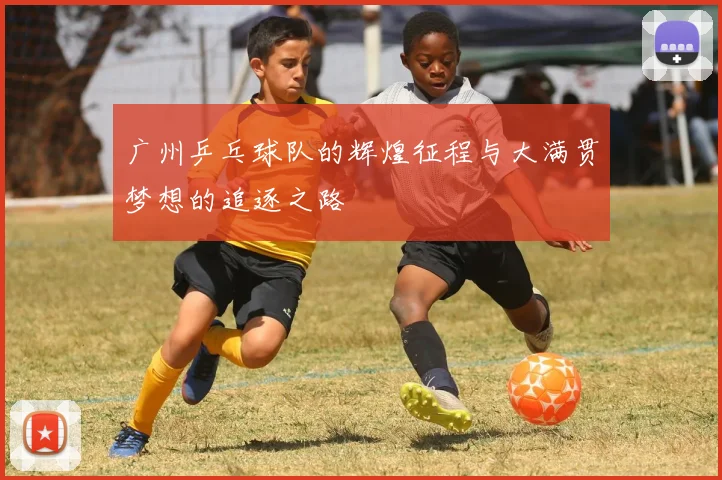 广州乒乓球队的辉煌征程与大满贯梦想的追逐之路