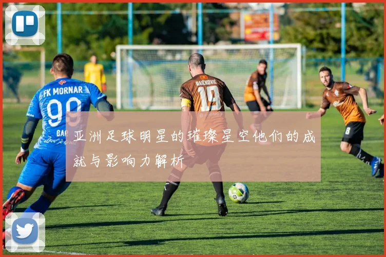 亚洲足球明星的璀璨星空他们的成就与影响力解析