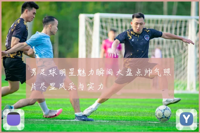 男足球明星魅力瞬间大盘点帅气照片尽显风采与实力