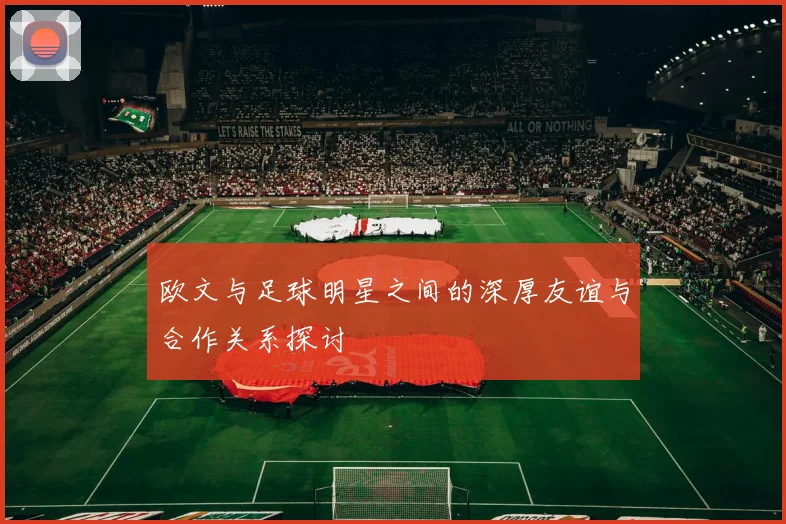 欧文与足球明星之间的深厚友谊与合作关系探讨