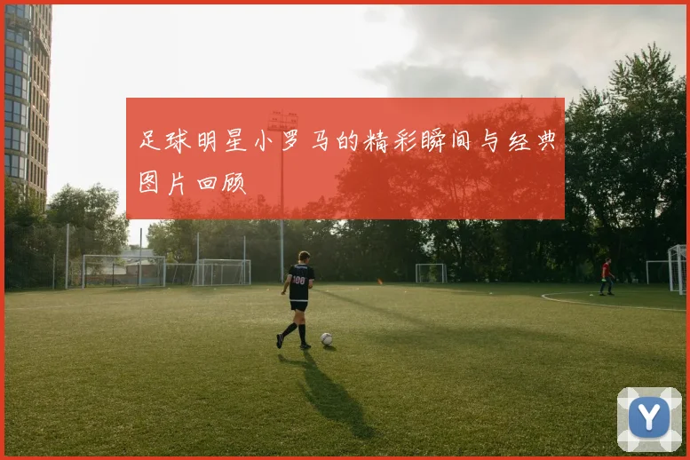 足球明星小罗马的精彩瞬间与经典图片回顾