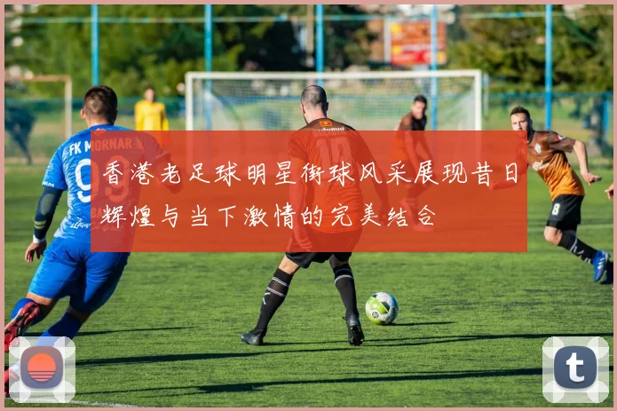 香港老足球明星街球风采展现昔日辉煌与当下激情的完美结合