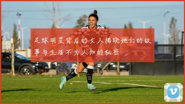足球明星背后的女人揭晓她们的故事与生活不为人知的秘密