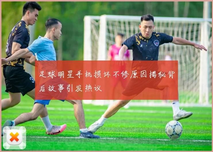 足球明星手机损坏不修原因揭秘背后故事引发热议