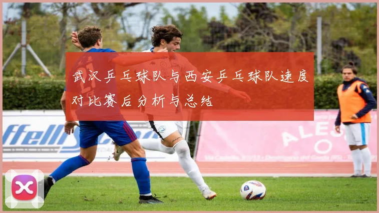 武汉乒乓球队与西安乒乓球队速度对比赛后分析与总结