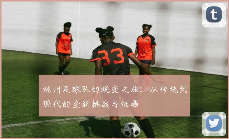 杭州足球队的蜕变之旅：从传统到现代的全新挑战与机遇