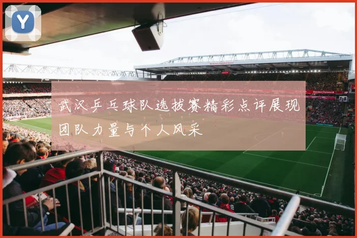 武汉乒乓球队选拔赛精彩点评展现团队力量与个人风采