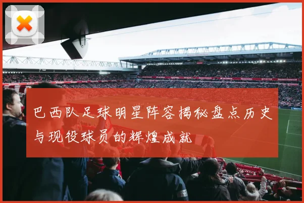 巴西队足球明星阵容揭秘盘点历史与现役球员的辉煌成就