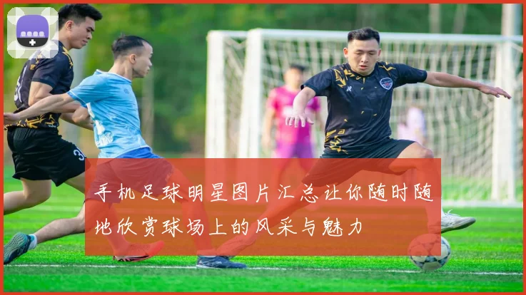 手机足球明星图片汇总让你随时随地欣赏球场上的风采与魅力