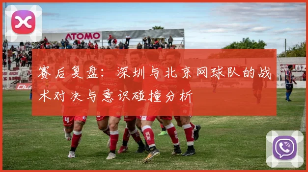 赛后复盘：深圳与北京网球队的战术对决与意识碰撞分析