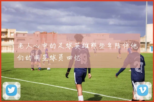 老人心中的足球英雄那些年陪伴他们的明星球员回忆