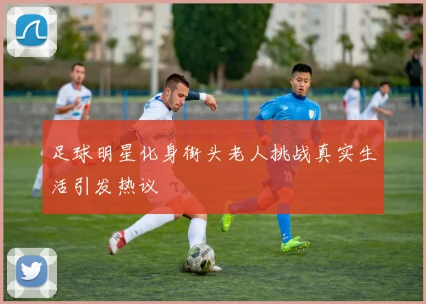 足球明星化身街头老人挑战真实生活引发热议