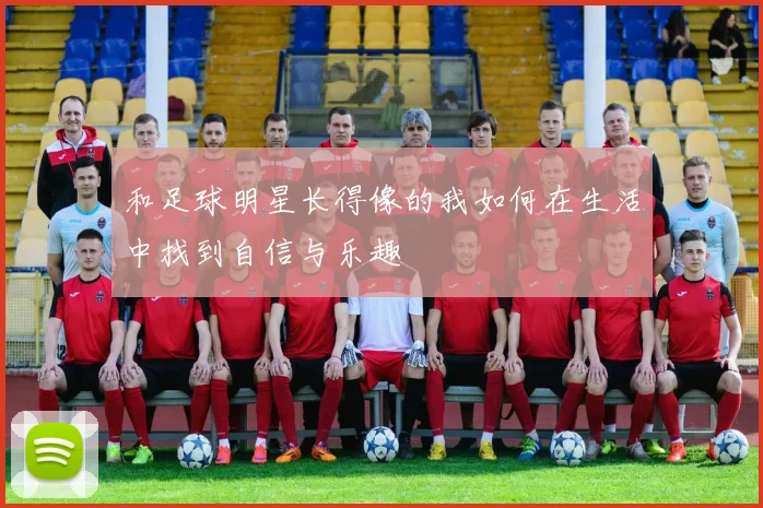 和足球明星长得像的我如何在生活中找到自信与乐趣