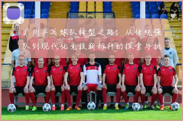 广州乒乓球队转型之路：从传统强队到现代化竞技新标杆的探索与挑战