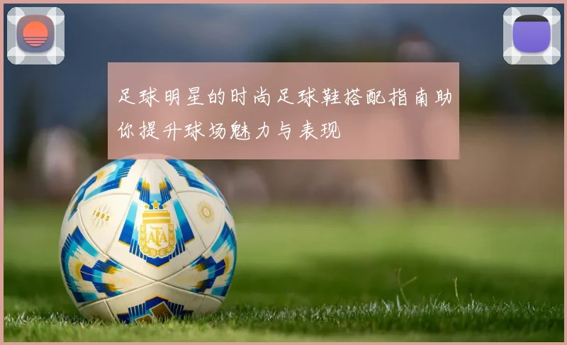 足球明星的时尚足球鞋搭配指南助你提升球场魅力与表现