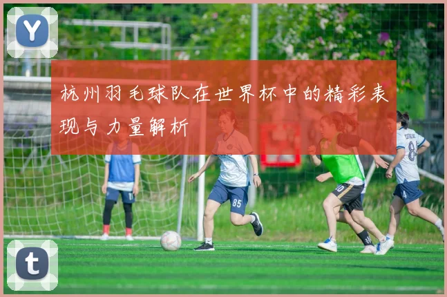 杭州羽毛球队在世界杯中的精彩表现与力量解析