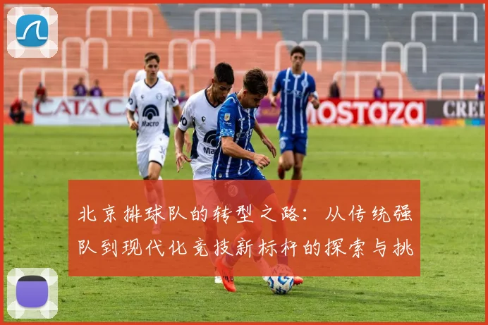 北京排球队的转型之路：从传统强队到现代化竞技新标杆的探索与挑战