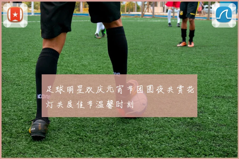 足球明星欢庆元宵节团圆夜共赏花灯共度佳节温馨时刻