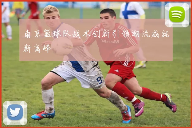 南京篮球队战术创新引领潮流成就新高峰