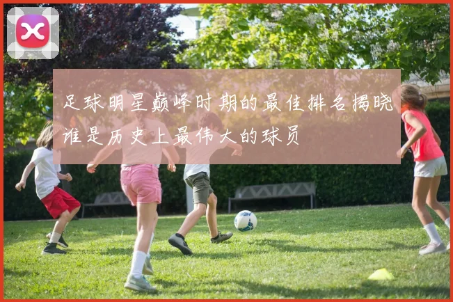 足球明星巅峰时期的最佳排名揭晓谁是历史上最伟大的球员
